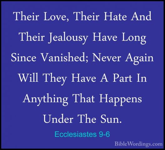 Ecclesiastes 9-6 - Their Love, Their Hate And Their Jealousy HaveTheir Love, Their Hate And Their Jealousy Have Long Since Vanished; Never Again Will They Have A Part In Anything That Happens Under The Sun. 