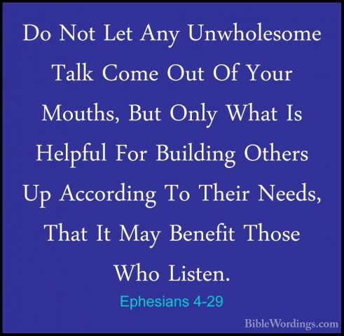 Ephesians 4-29 - Do Not Let Any Unwholesome Talk Come Out Of YourDo Not Let Any Unwholesome Talk Come Out Of Your Mouths, But Only What Is Helpful For Building Others Up According To Their Needs, That It May Benefit Those Who Listen. 