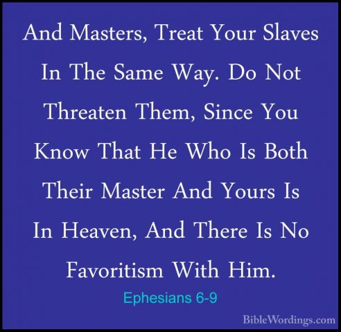 Ephesians 6-9 - And Masters, Treat Your Slaves In The Same Way. DAnd Masters, Treat Your Slaves In The Same Way. Do Not Threaten Them, Since You Know That He Who Is Both Their Master And Yours Is In Heaven, And There Is No Favoritism With Him. 