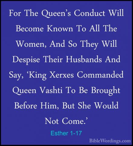 Esther 1-17 - For The Queen's Conduct Will Become Known To All ThFor The Queen's Conduct Will Become Known To All The Women, And So They Will Despise Their Husbands And Say, 'King Xerxes Commanded Queen Vashti To Be Brought Before Him, But She Would Not Come.' 