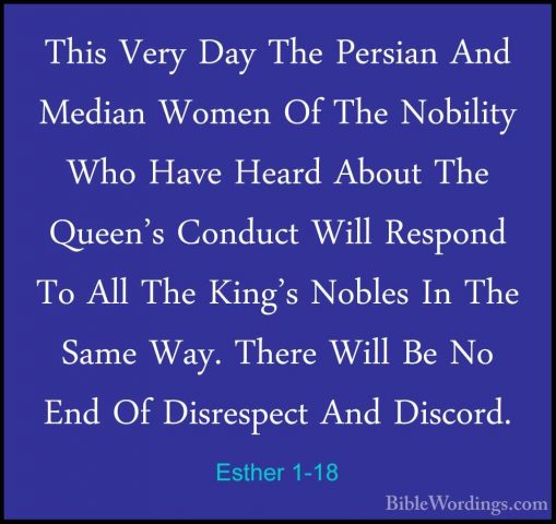 Esther 1-18 - This Very Day The Persian And Median Women Of The NThis Very Day The Persian And Median Women Of The Nobility Who Have Heard About The Queen's Conduct Will Respond To All The King's Nobles In The Same Way. There Will Be No End Of Disrespect And Discord. 