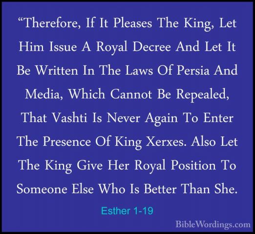 Esther 1-19 - "Therefore, If It Pleases The King, Let Him Issue A"Therefore, If It Pleases The King, Let Him Issue A Royal Decree And Let It Be Written In The Laws Of Persia And Media, Which Cannot Be Repealed, That Vashti Is Never Again To Enter The Presence Of King Xerxes. Also Let The King Give Her Royal Position To Someone Else Who Is Better Than She. 