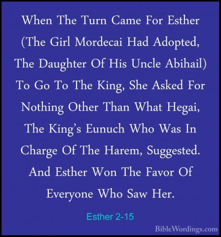 Esther 2-15 - When The Turn Came For Esther (The Girl Mordecai HaWhen The Turn Came For Esther (The Girl Mordecai Had Adopted, The Daughter Of His Uncle Abihail) To Go To The King, She Asked For Nothing Other Than What Hegai, The King's Eunuch Who Was In Charge Of The Harem, Suggested. And Esther Won The Favor Of Everyone Who Saw Her. 