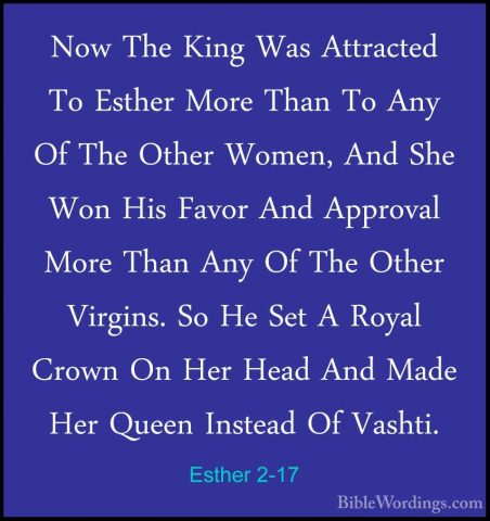 Esther 2-17 - Now The King Was Attracted To Esther More Than To ANow The King Was Attracted To Esther More Than To Any Of The Other Women, And She Won His Favor And Approval More Than Any Of The Other Virgins. So He Set A Royal Crown On Her Head And Made Her Queen Instead Of Vashti. 