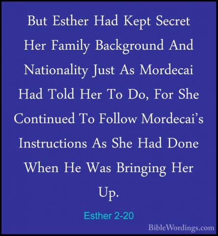 Esther 2-20 - But Esther Had Kept Secret Her Family Background AnBut Esther Had Kept Secret Her Family Background And Nationality Just As Mordecai Had Told Her To Do, For She Continued To Follow Mordecai's Instructions As She Had Done When He Was Bringing Her Up. 