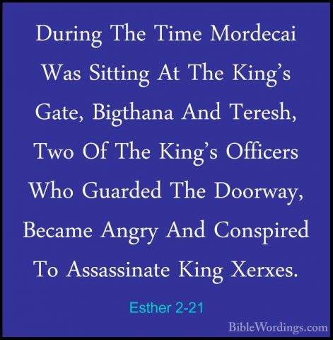 Esther 2-21 - During The Time Mordecai Was Sitting At The King'sDuring The Time Mordecai Was Sitting At The King's Gate, Bigthana And Teresh, Two Of The King's Officers Who Guarded The Doorway, Became Angry And Conspired To Assassinate King Xerxes. 
