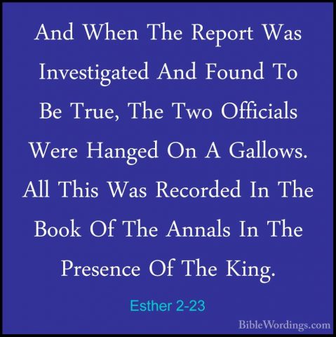 Esther 2-23 - And When The Report Was Investigated And Found To BAnd When The Report Was Investigated And Found To Be True, The Two Officials Were Hanged On A Gallows. All This Was Recorded In The Book Of The Annals In The Presence Of The King.