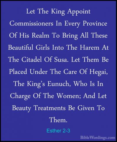 Esther 2-3 - Let The King Appoint Commissioners In Every ProvinceLet The King Appoint Commissioners In Every Province Of His Realm To Bring All These Beautiful Girls Into The Harem At The Citadel Of Susa. Let Them Be Placed Under The Care Of Hegai, The King's Eunuch, Who Is In Charge Of The Women; And Let Beauty Treatments Be Given To Them. 