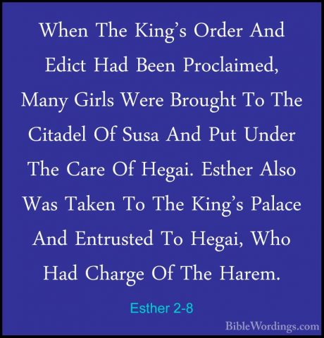 Esther 2-8 - When The King's Order And Edict Had Been Proclaimed,When The King's Order And Edict Had Been Proclaimed, Many Girls Were Brought To The Citadel Of Susa And Put Under The Care Of Hegai. Esther Also Was Taken To The King's Palace And Entrusted To Hegai, Who Had Charge Of The Harem. 
