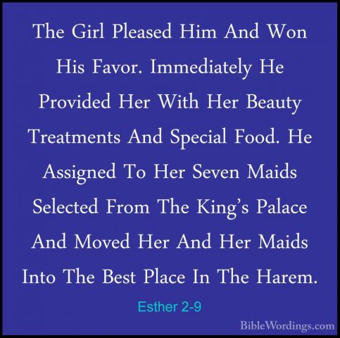 Esther 2-9 - The Girl Pleased Him And Won His Favor. ImmediatelyThe Girl Pleased Him And Won His Favor. Immediately He Provided Her With Her Beauty Treatments And Special Food. He Assigned To Her Seven Maids Selected From The King's Palace And Moved Her And Her Maids Into The Best Place In The Harem. 