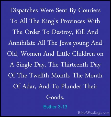 Esther 3-13 - Dispatches Were Sent By Couriers To All The King'sDispatches Were Sent By Couriers To All The King's Provinces With The Order To Destroy, Kill And Annihilate All The Jews-young And Old, Women And Little Children-on A Single Day, The Thirteenth Day Of The Twelfth Month, The Month Of Adar, And To Plunder Their Goods. 