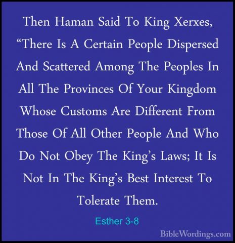 Esther 3-8 - Then Haman Said To King Xerxes, "There Is A CertainThen Haman Said To King Xerxes, "There Is A Certain People Dispersed And Scattered Among The Peoples In All The Provinces Of Your Kingdom Whose Customs Are Different From Those Of All Other People And Who Do Not Obey The King's Laws; It Is Not In The King's Best Interest To Tolerate Them. 
