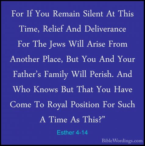 Esther 4-14 - For If You Remain Silent At This Time, Relief And DFor If You Remain Silent At This Time, Relief And Deliverance For The Jews Will Arise From Another Place, But You And Your Father's Family Will Perish. And Who Knows But That You Have Come To Royal Position For Such A Time As This?" 