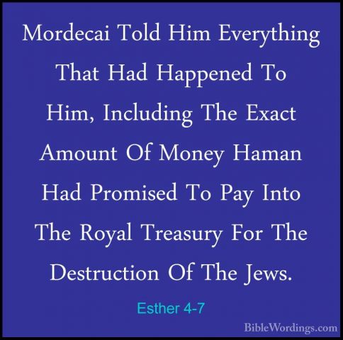 Esther 4-7 - Mordecai Told Him Everything That Had Happened To HiMordecai Told Him Everything That Had Happened To Him, Including The Exact Amount Of Money Haman Had Promised To Pay Into The Royal Treasury For The Destruction Of The Jews. 