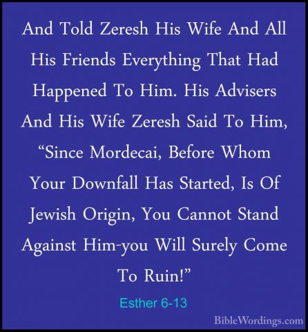 Esther 6-13 - And Told Zeresh His Wife And All His Friends EverytAnd Told Zeresh His Wife And All His Friends Everything That Had Happened To Him. His Advisers And His Wife Zeresh Said To Him, "Since Mordecai, Before Whom Your Downfall Has Started, Is Of Jewish Origin, You Cannot Stand Against Him-you Will Surely Come To Ruin!" 