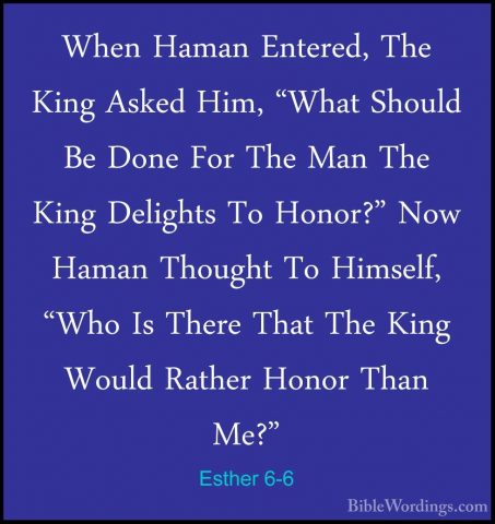 Esther 6-6 - When Haman Entered, The King Asked Him, "What ShouldWhen Haman Entered, The King Asked Him, "What Should Be Done For The Man The King Delights To Honor?" Now Haman Thought To Himself, "Who Is There That The King Would Rather Honor Than Me?" 
