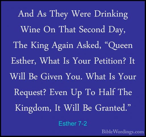 Esther 7-2 - And As They Were Drinking Wine On That Second Day, TAnd As They Were Drinking Wine On That Second Day, The King Again Asked, "Queen Esther, What Is Your Petition? It Will Be Given You. What Is Your Request? Even Up To Half The Kingdom, It Will Be Granted." 