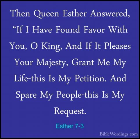 Esther 7-3 - Then Queen Esther Answered, "If I Have Found Favor WThen Queen Esther Answered, "If I Have Found Favor With You, O King, And If It Pleases Your Majesty, Grant Me My Life-this Is My Petition. And Spare My People-this Is My Request. 