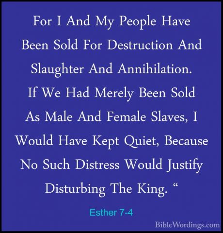 Esther 7-4 - For I And My People Have Been Sold For Destruction AFor I And My People Have Been Sold For Destruction And Slaughter And Annihilation. If We Had Merely Been Sold As Male And Female Slaves, I Would Have Kept Quiet, Because No Such Distress Would Justify Disturbing The King. " 
