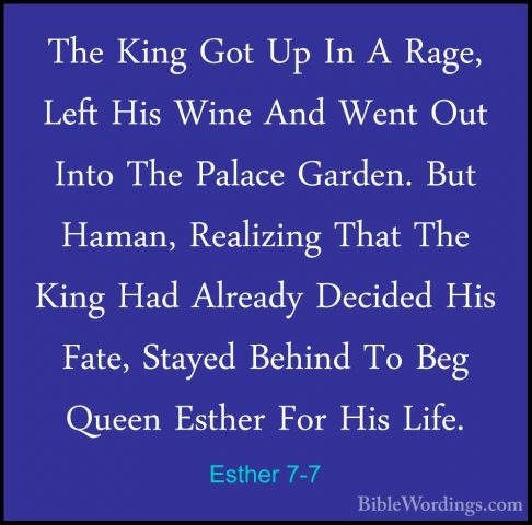 Esther 7-7 - The King Got Up In A Rage, Left His Wine And Went OuThe King Got Up In A Rage, Left His Wine And Went Out Into The Palace Garden. But Haman, Realizing That The King Had Already Decided His Fate, Stayed Behind To Beg Queen Esther For His Life. 