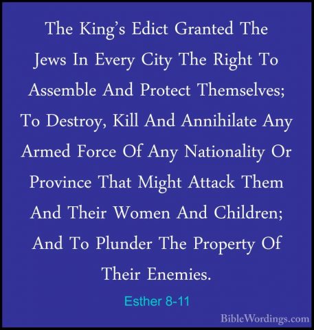 Esther 8-11 - The King's Edict Granted The Jews In Every City TheThe King's Edict Granted The Jews In Every City The Right To Assemble And Protect Themselves; To Destroy, Kill And Annihilate Any Armed Force Of Any Nationality Or Province That Might Attack Them And Their Women And Children; And To Plunder The Property Of Their Enemies. 