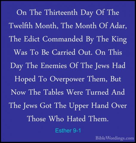 Esther 9-1 - On The Thirteenth Day Of The Twelfth Month, The MontOn The Thirteenth Day Of The Twelfth Month, The Month Of Adar, The Edict Commanded By The King Was To Be Carried Out. On This Day The Enemies Of The Jews Had Hoped To Overpower Them, But Now The Tables Were Turned And The Jews Got The Upper Hand Over Those Who Hated Them. 