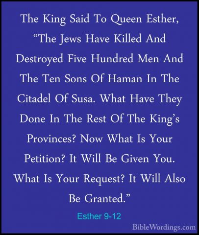 Esther 9-12 - The King Said To Queen Esther, "The Jews Have KilleThe King Said To Queen Esther, "The Jews Have Killed And Destroyed Five Hundred Men And The Ten Sons Of Haman In The Citadel Of Susa. What Have They Done In The Rest Of The King's Provinces? Now What Is Your Petition? It Will Be Given You. What Is Your Request? It Will Also Be Granted." 