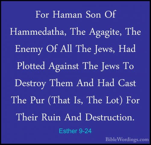 Esther 9-24 - For Haman Son Of Hammedatha, The Agagite, The EnemyFor Haman Son Of Hammedatha, The Agagite, The Enemy Of All The Jews, Had Plotted Against The Jews To Destroy Them And Had Cast The Pur (That Is, The Lot) For Their Ruin And Destruction. 