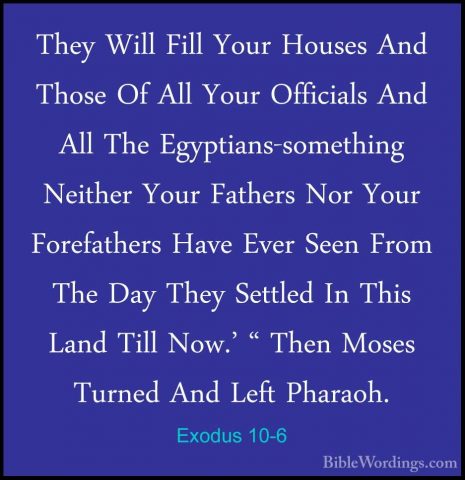Exodus 10-6 - They Will Fill Your Houses And Those Of All Your OfThey Will Fill Your Houses And Those Of All Your Officials And All The Egyptians-something Neither Your Fathers Nor Your Forefathers Have Ever Seen From The Day They Settled In This Land Till Now.' " Then Moses Turned And Left Pharaoh. 