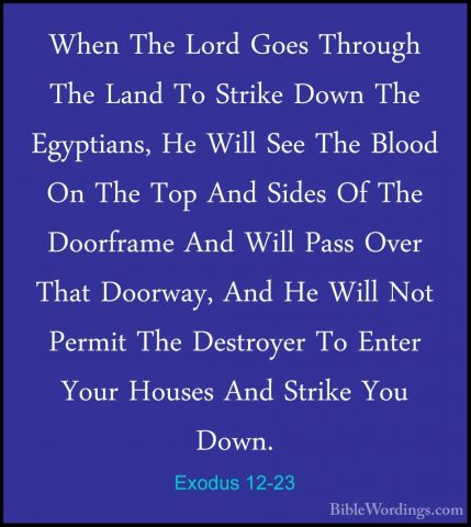Exodus 12-23 - When The Lord Goes Through The Land To Strike DownWhen The Lord Goes Through The Land To Strike Down The Egyptians, He Will See The Blood On The Top And Sides Of The Doorframe And Will Pass Over That Doorway, And He Will Not Permit The Destroyer To Enter Your Houses And Strike You Down. 
