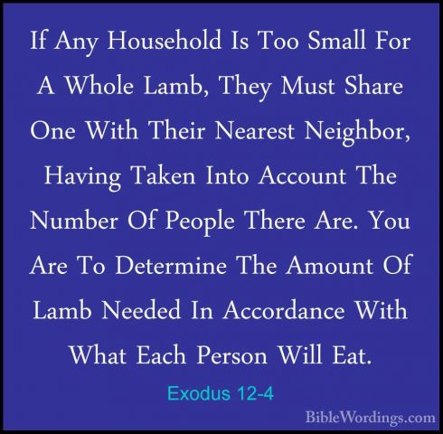 Exodus 12-4 - If Any Household Is Too Small For A Whole Lamb, TheIf Any Household Is Too Small For A Whole Lamb, They Must Share One With Their Nearest Neighbor, Having Taken Into Account The Number Of People There Are. You Are To Determine The Amount Of Lamb Needed In Accordance With What Each Person Will Eat. 