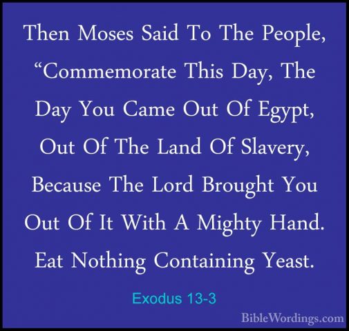 Exodus 13-3 - Then Moses Said To The People, "Commemorate This DaThen Moses Said To The People, "Commemorate This Day, The Day You Came Out Of Egypt, Out Of The Land Of Slavery, Because The Lord Brought You Out Of It With A Mighty Hand. Eat Nothing Containing Yeast. 
