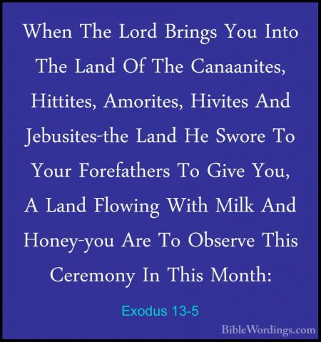 Exodus 13-5 - When The Lord Brings You Into The Land Of The CanaaWhen The Lord Brings You Into The Land Of The Canaanites, Hittites, Amorites, Hivites And Jebusites-the Land He Swore To Your Forefathers To Give You, A Land Flowing With Milk And Honey-you Are To Observe This Ceremony In This Month: 