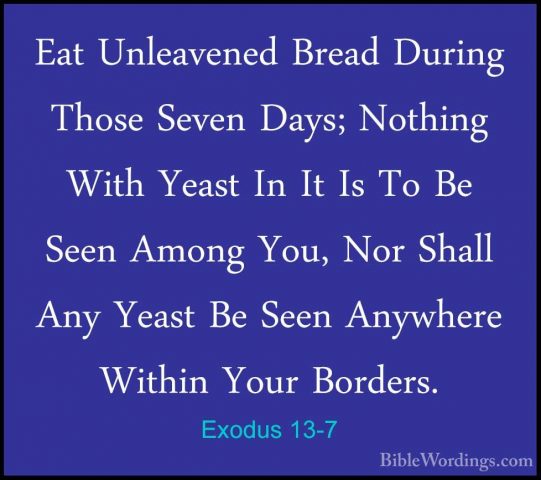 Exodus 13-7 - Eat Unleavened Bread During Those Seven Days; NothiEat Unleavened Bread During Those Seven Days; Nothing With Yeast In It Is To Be Seen Among You, Nor Shall Any Yeast Be Seen Anywhere Within Your Borders. 