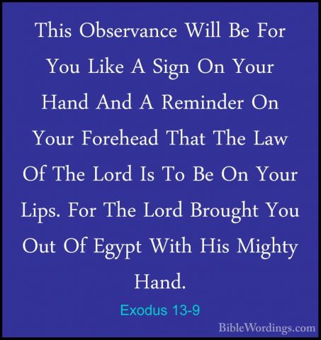 Exodus 13-9 - This Observance Will Be For You Like A Sign On YourThis Observance Will Be For You Like A Sign On Your Hand And A Reminder On Your Forehead That The Law Of The Lord Is To Be On Your Lips. For The Lord Brought You Out Of Egypt With His Mighty Hand. 