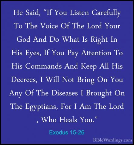 Exodus 15-26 - He Said, "If You Listen Carefully To The Voice OfHe Said, "If You Listen Carefully To The Voice Of The Lord Your God And Do What Is Right In His Eyes, If You Pay Attention To His Commands And Keep All His Decrees, I Will Not Bring On You Any Of The Diseases I Brought On The Egyptians, For I Am The Lord , Who Heals You." 