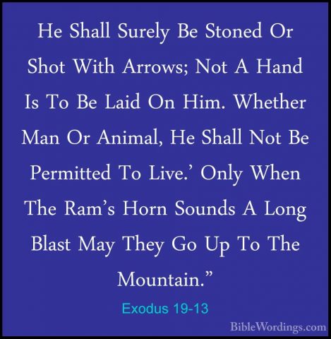Exodus 19-13 - He Shall Surely Be Stoned Or Shot With Arrows; NotHe Shall Surely Be Stoned Or Shot With Arrows; Not A Hand Is To Be Laid On Him. Whether Man Or Animal, He Shall Not Be Permitted To Live.' Only When The Ram's Horn Sounds A Long Blast May They Go Up To The Mountain." 