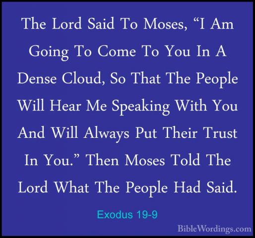 Exodus 19-9 - The Lord Said To Moses, "I Am Going To Come To YouThe Lord Said To Moses, "I Am Going To Come To You In A Dense Cloud, So That The People Will Hear Me Speaking With You And Will Always Put Their Trust In You." Then Moses Told The Lord What The People Had Said. 