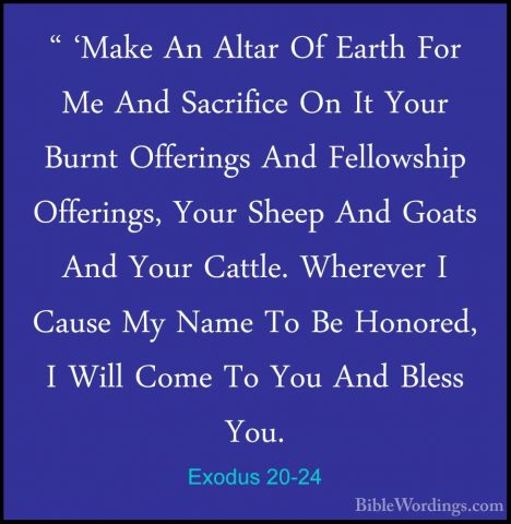 Exodus 20-24 - " 'Make An Altar Of Earth For Me And Sacrifice On" 'Make An Altar Of Earth For Me And Sacrifice On It Your Burnt Offerings And Fellowship Offerings, Your Sheep And Goats And Your Cattle. Wherever I Cause My Name To Be Honored, I Will Come To You And Bless You. 