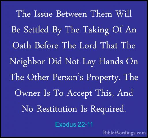 Exodus 22-11 - The Issue Between Them Will Be Settled By The TakiThe Issue Between Them Will Be Settled By The Taking Of An Oath Before The Lord That The Neighbor Did Not Lay Hands On The Other Person's Property. The Owner Is To Accept This, And No Restitution Is Required. 