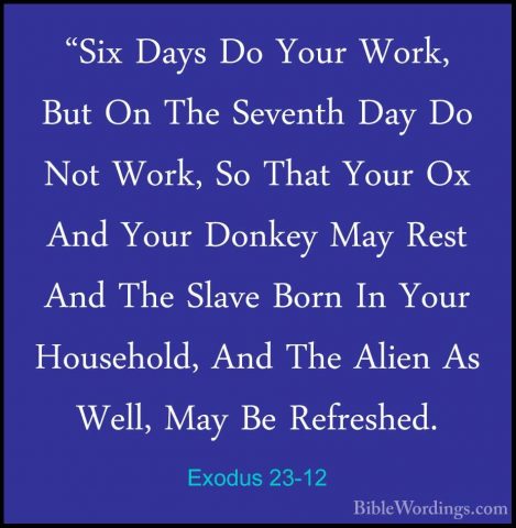 Exodus 23-12 - "Six Days Do Your Work, But On The Seventh Day Do"Six Days Do Your Work, But On The Seventh Day Do Not Work, So That Your Ox And Your Donkey May Rest And The Slave Born In Your Household, And The Alien As Well, May Be Refreshed. 