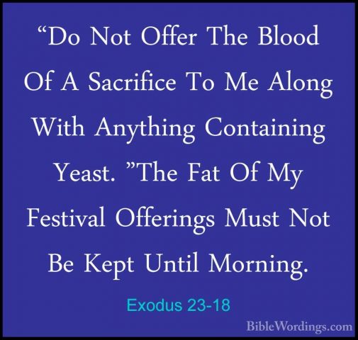 Exodus 23-18 - "Do Not Offer The Blood Of A Sacrifice To Me Along"Do Not Offer The Blood Of A Sacrifice To Me Along With Anything Containing Yeast. "The Fat Of My Festival Offerings Must Not Be Kept Until Morning. 