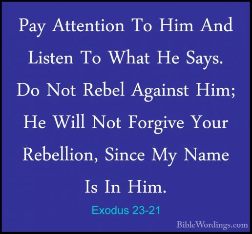 Exodus 23-21 - Pay Attention To Him And Listen To What He Says. DPay Attention To Him And Listen To What He Says. Do Not Rebel Against Him; He Will Not Forgive Your Rebellion, Since My Name Is In Him. 