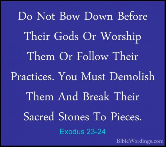 Exodus 23-24 - Do Not Bow Down Before Their Gods Or Worship ThemDo Not Bow Down Before Their Gods Or Worship Them Or Follow Their Practices. You Must Demolish Them And Break Their Sacred Stones To Pieces. 