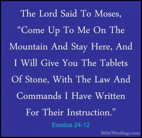 Exodus 24-12 - The Lord Said To Moses, "Come Up To Me On The MounThe Lord Said To Moses, "Come Up To Me On The Mountain And Stay Here, And I Will Give You The Tablets Of Stone, With The Law And Commands I Have Written For Their Instruction." 