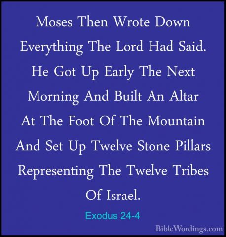 Exodus 24-4 - Moses Then Wrote Down Everything The Lord Had Said.Moses Then Wrote Down Everything The Lord Had Said. He Got Up Early The Next Morning And Built An Altar At The Foot Of The Mountain And Set Up Twelve Stone Pillars Representing The Twelve Tribes Of Israel. 
