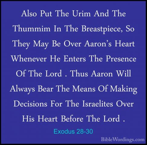 Exodus 28-30 - Also Put The Urim And The Thummim In The BreastpieAlso Put The Urim And The Thummim In The Breastpiece, So They May Be Over Aaron's Heart Whenever He Enters The Presence Of The Lord . Thus Aaron Will Always Bear The Means Of Making Decisions For The Israelites Over His Heart Before The Lord . 