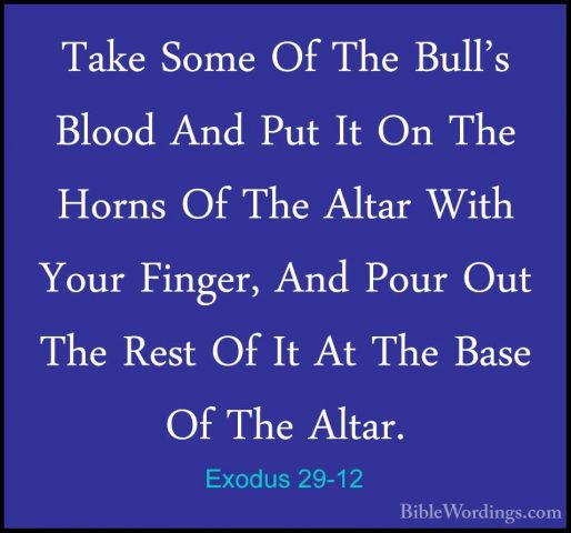Exodus 29-12 - Take Some Of The Bull's Blood And Put It On The HoTake Some Of The Bull's Blood And Put It On The Horns Of The Altar With Your Finger, And Pour Out The Rest Of It At The Base Of The Altar. 