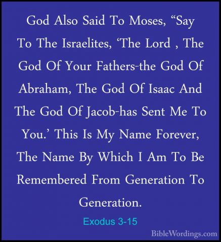 Exodus 3-15 - God Also Said To Moses, "Say To The Israelites, 'ThGod Also Said To Moses, "Say To The Israelites, 'The Lord , The God Of Your Fathers-the God Of Abraham, The God Of Isaac And The God Of Jacob-has Sent Me To You.' This Is My Name Forever, The Name By Which I Am To Be Remembered From Generation To Generation. 