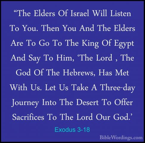 Exodus 3-18 - "The Elders Of Israel Will Listen To You. Then You"The Elders Of Israel Will Listen To You. Then You And The Elders Are To Go To The King Of Egypt And Say To Him, 'The Lord , The God Of The Hebrews, Has Met With Us. Let Us Take A Three-day Journey Into The Desert To Offer Sacrifices To The Lord Our God.' 